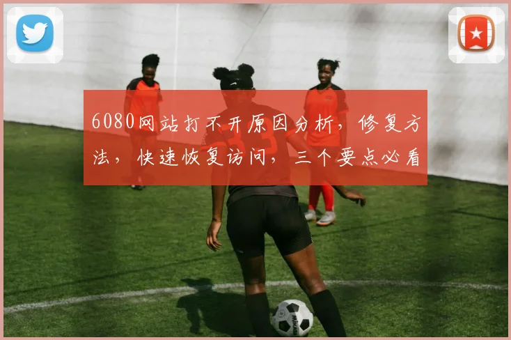 6080网站打不开原因分析，修复方法，快速恢复访问，三个要点必看