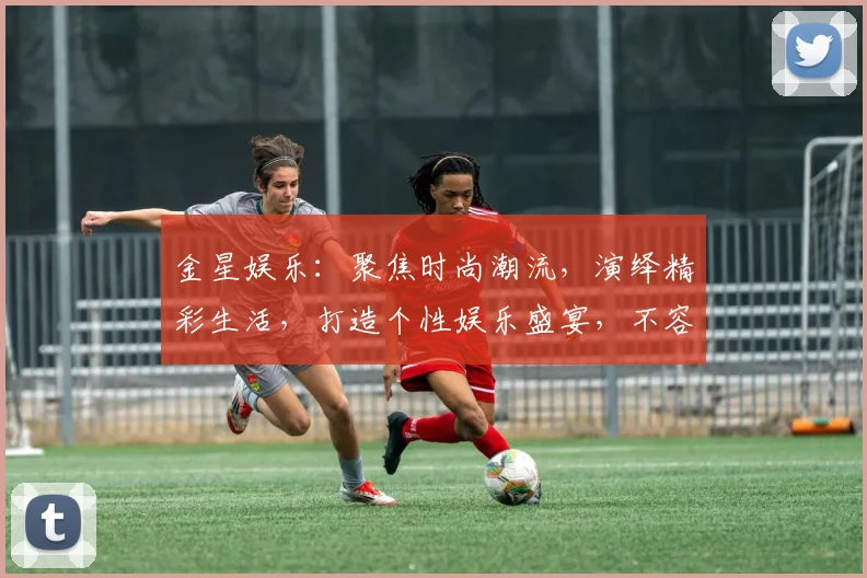 金星娱乐：聚焦时尚潮流，演绎精彩生活，打造个性娱乐盛宴，不容错过