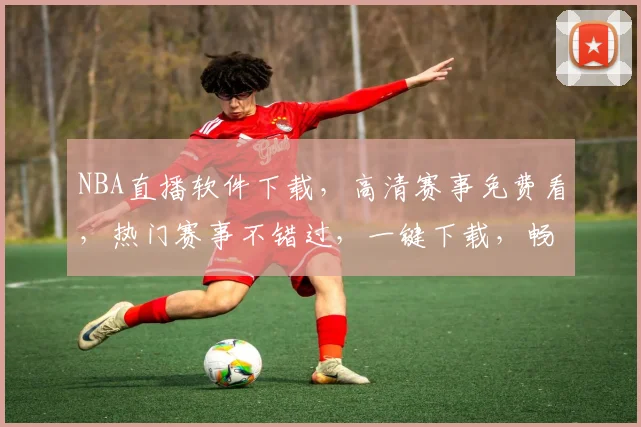 NBA直播软件下载，高清赛事免费看，热门赛事不错过，一键下载，畅享篮球盛宴，三款推荐，任你选择